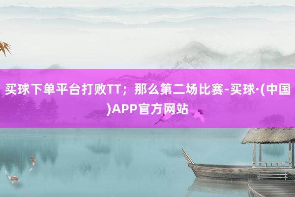 买球下单平台打败TT；那么第二场比赛-买球·(中国)APP官方网站