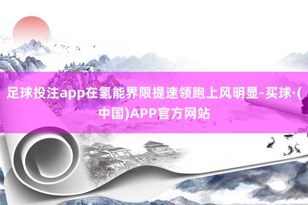 足球投注app在氢能界限提速领跑上风明显-买球·(中国)APP官方网站