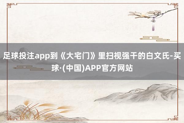 足球投注app到《大宅门》里扫视强干的白文氏-买球·(中国)APP官方网站
