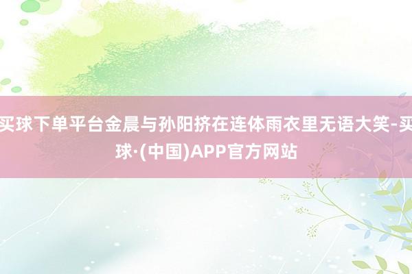 买球下单平台金晨与孙阳挤在连体雨衣里无语大笑-买球·(中国)APP官方网站