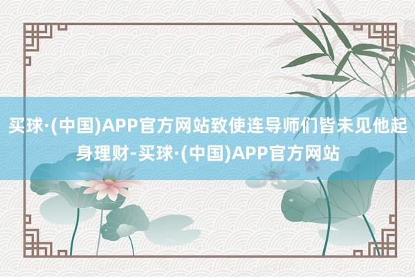 买球·(中国)APP官方网站致使连导师们皆未见他起身理财-买球·(中国)APP官方网站