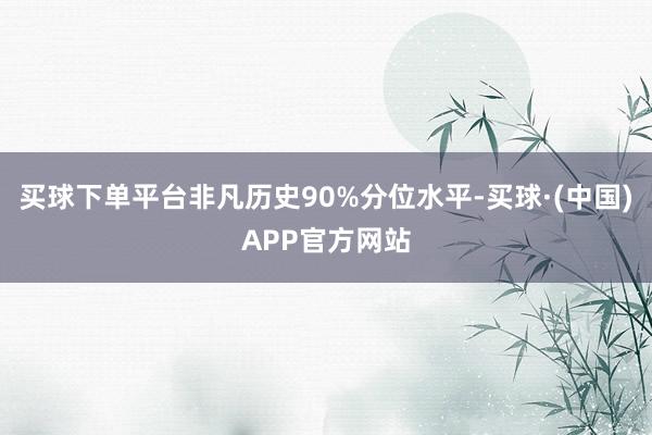 买球下单平台非凡历史90%分位水平-买球·(中国)APP官方网站