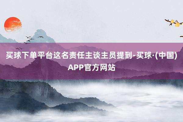买球下单平台这名责任主谈主员提到-买球·(中国)APP官方网站