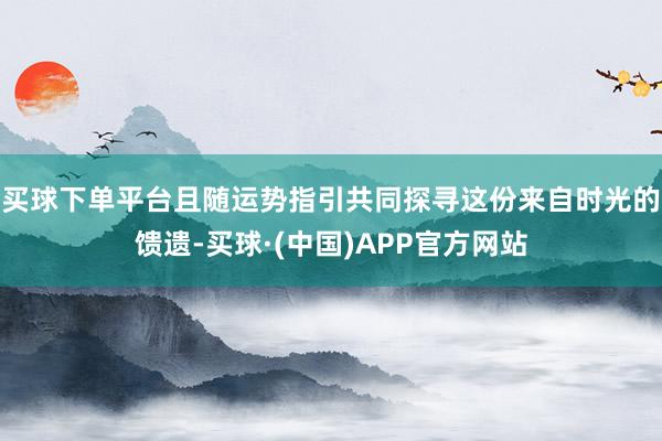 买球下单平台且随运势指引共同探寻这份来自时光的馈遗-买球·(中国)APP官方网站