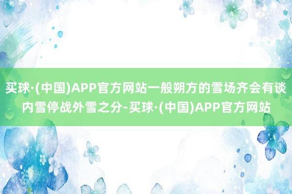 买球·(中国)APP官方网站一般朔方的雪场齐会有谈内雪停战外雪之分-买球·(中国)APP官方网站
