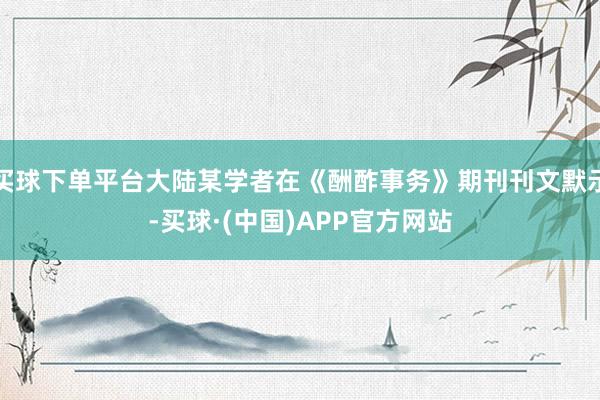 买球下单平台大陆某学者在《酬酢事务》期刊刊文默示-买球·(中国)APP官方网站