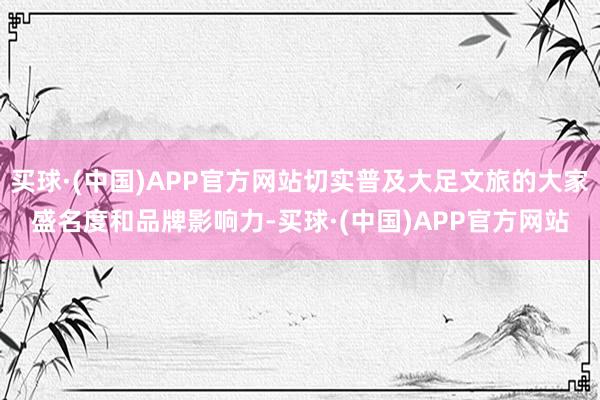 买球·(中国)APP官方网站切实普及大足文旅的大家盛名度和品牌影响力-买球·(中国)APP官方网站