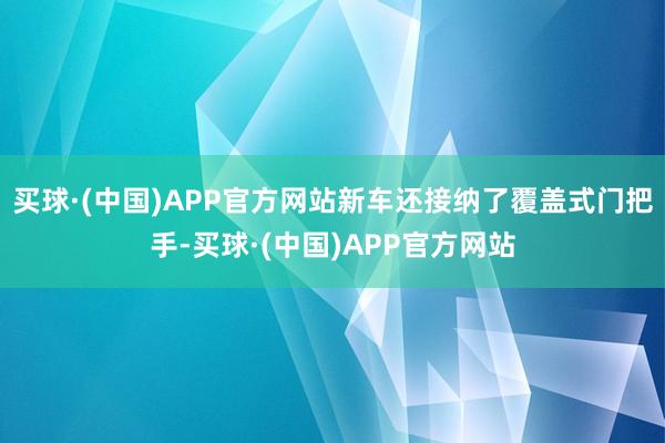 买球·(中国)APP官方网站新车还接纳了覆盖式门把手-买球·(中国)APP官方网站