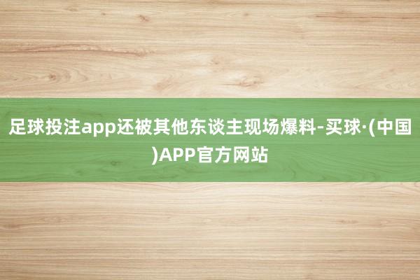 足球投注app还被其他东谈主现场爆料-买球·(中国)APP官方网站