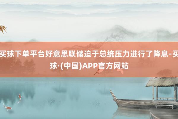 买球下单平台好意思联储迫于总统压力进行了降息-买球·(中国)APP官方网站