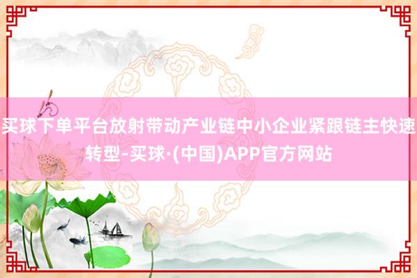 买球下单平台放射带动产业链中小企业紧跟链主快速转型-买球·(中国)APP官方网站