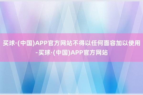买球·(中国)APP官方网站不得以任何面容加以使用-买球·(中国)APP官方网站
