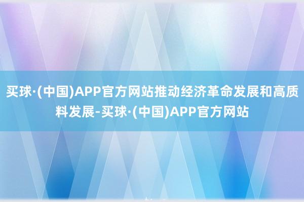 买球·(中国)APP官方网站推动经济革命发展和高质料发展-买球·(中国)APP官方网站