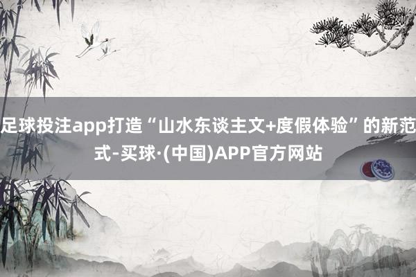 足球投注app打造“山水东谈主文+度假体验”的新范式-买球·(中国)APP官方网站