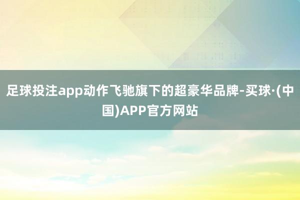 足球投注app动作飞驰旗下的超豪华品牌-买球·(中国)APP官方网站