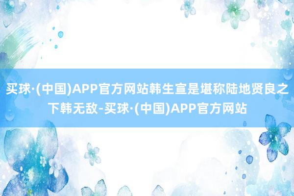 买球·(中国)APP官方网站韩生宣是堪称陆地贤良之下韩无敌-买球·(中国)APP官方网站