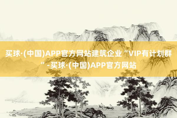 买球·(中国)APP官方网站建筑企业“VIP有计划群”-买球·(中国)APP官方网站