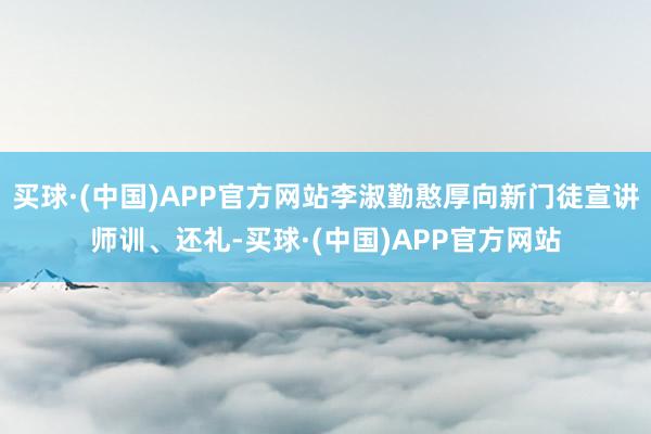 买球·(中国)APP官方网站李淑勤憨厚向新门徒宣讲师训、还礼-买球·(中国)APP官方网站