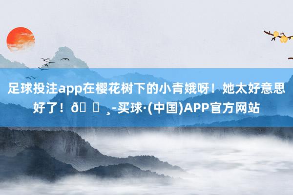 足球投注app在樱花树下的小青娥呀！她太好意思好了！🌸-买球·(中国)APP官方网站