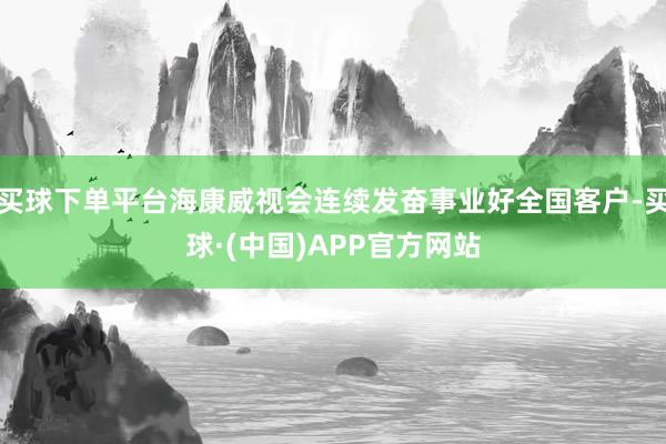 买球下单平台海康威视会连续发奋事业好全国客户-买球·(中国)APP官方网站