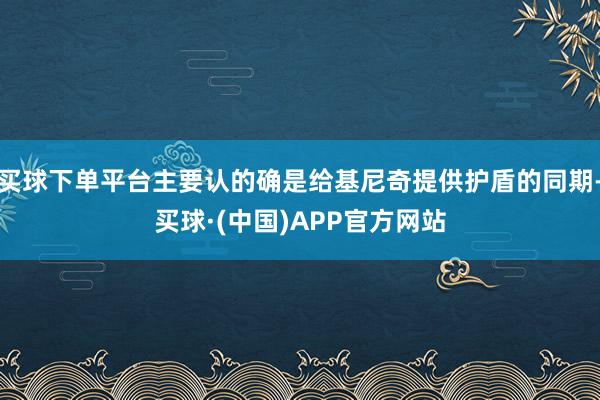 买球下单平台主要认的确是给基尼奇提供护盾的同期-买球·(中国)APP官方网站