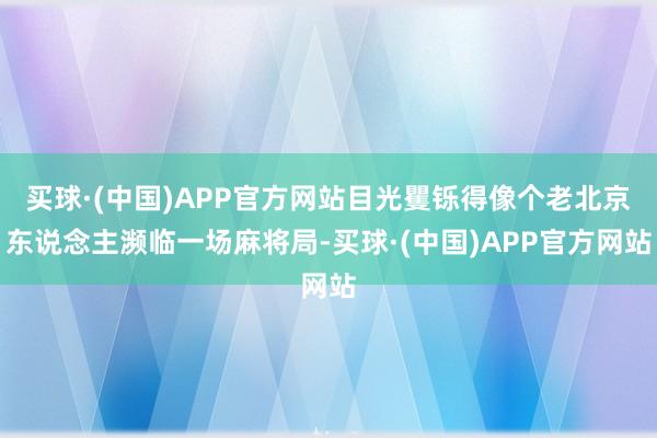 买球·(中国)APP官方网站目光矍铄得像个老北京东说念主濒临一场麻将局-买球·(中国)APP官方网站