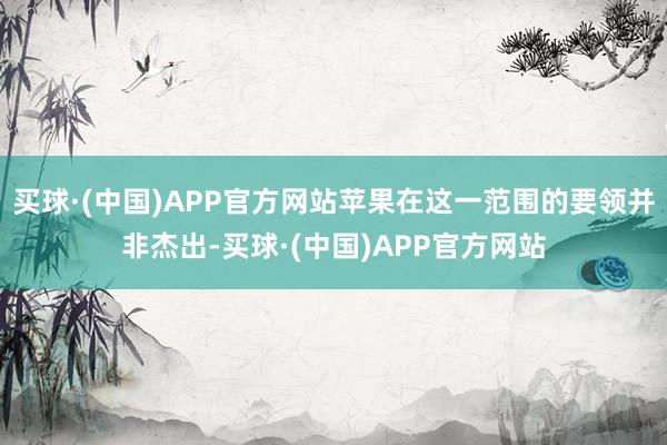 买球·(中国)APP官方网站苹果在这一范围的要领并非杰出-买球·(中国)APP官方网站