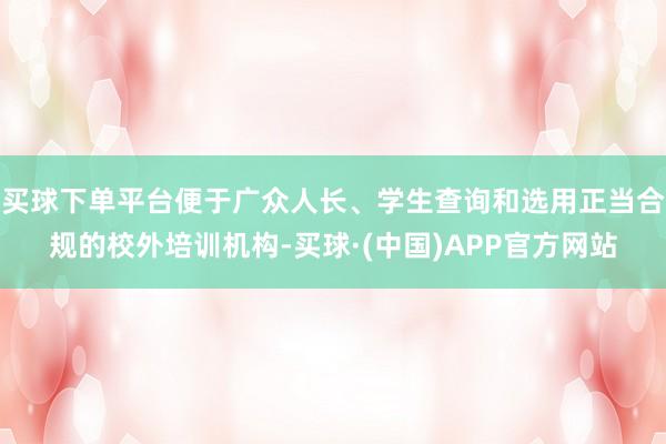 买球下单平台便于广众人长、学生查询和选用正当合规的校外培训机构-买球·(中国)APP官方网站