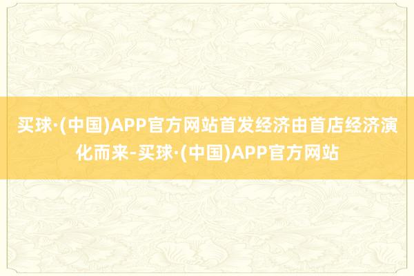 买球·(中国)APP官方网站　　首发经济由首店经济演化而来-买球·(中国)APP官方网站