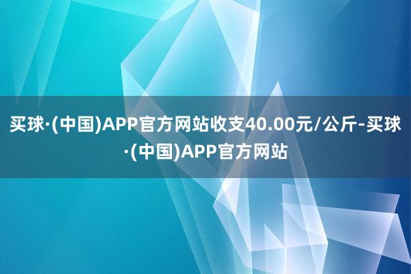 买球·(中国)APP官方网站收支40.00元/公斤-买球·(中国)APP官方网站