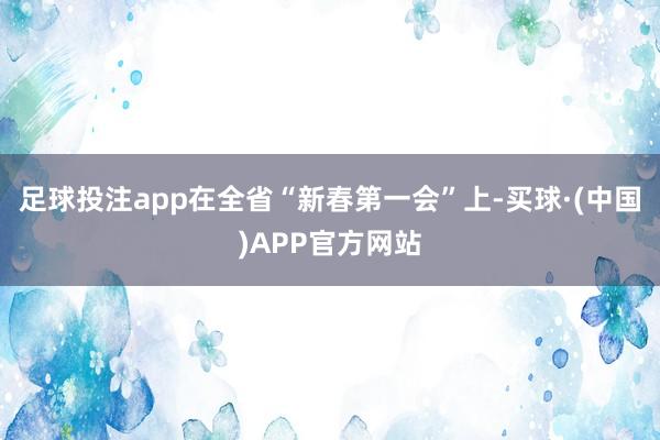 足球投注app在全省“新春第一会”上-买球·(中国)APP官方网站