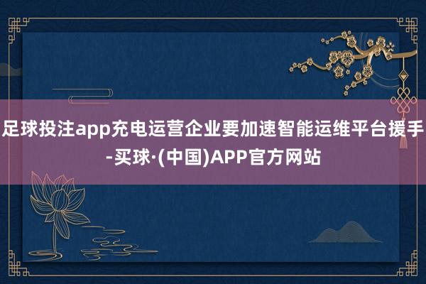 足球投注app充电运营企业要加速智能运维平台援手-买球·(中国)APP官方网站