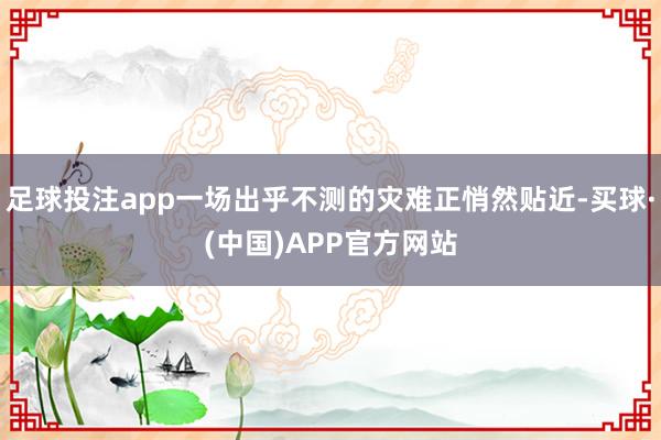 足球投注app一场出乎不测的灾难正悄然贴近-买球·(中国)APP官方网站