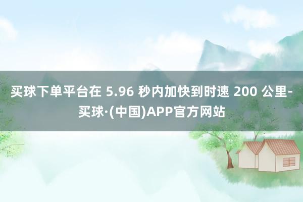 买球下单平台在 5.96 秒内加快到时速 200 公里-买球·(中国)APP官方网站