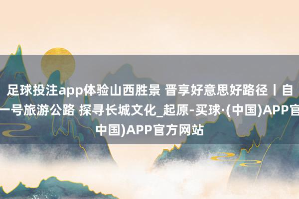 足球投注app体验山西胜景 晋享好意思好路径丨自驾长城一号旅游公路 探寻长城文化_起原-买球·(中国)APP官方网站