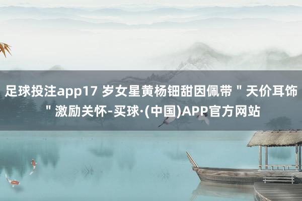足球投注app17 岁女星黄杨钿甜因佩带＂天价耳饰＂激励关怀-买球·(中国)APP官方网站