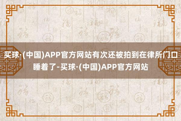 买球·(中国)APP官方网站有次还被拍到在律所门口睡着了-买球·(中国)APP官方网站