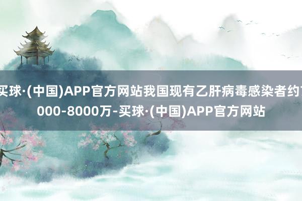 买球·(中国)APP官方网站我国现有乙肝病毒感染者约7000-8000万-买球·(中国)APP官方网站