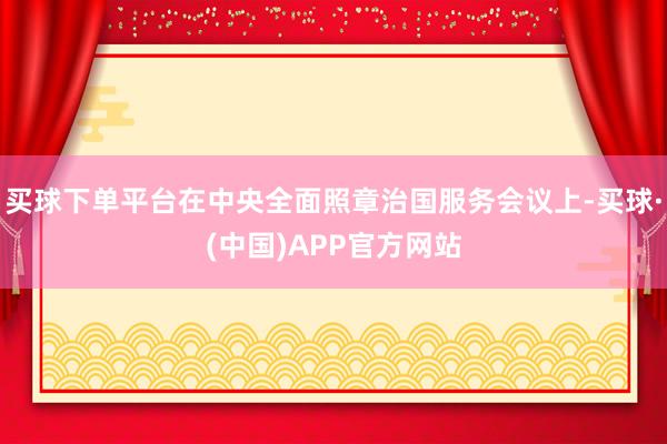 买球下单平台在中央全面照章治国服务会议上-买球·(中国)APP官方网站