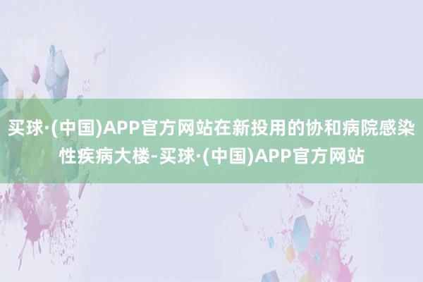 买球·(中国)APP官方网站在新投用的协和病院感染性疾病大楼-买球·(中国)APP官方网站