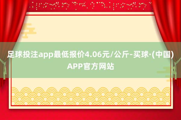 足球投注app最低报价4.06元/公斤-买球·(中国)APP官方网站