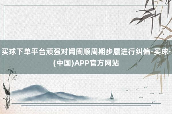 买球下单平台顽强对阛阓顺周期步履进行纠偏-买球·(中国)APP官方网站