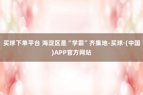 买球下单平台 海淀区是“学霸”齐集地-买球·(中国)APP官方网站