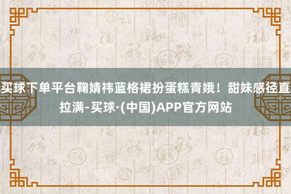 买球下单平台鞠婧祎蓝格裙扮蛋糕青娥！甜妹感径直拉满-买球·(中国)APP官方网站