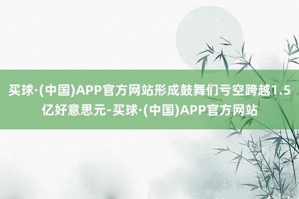 买球·(中国)APP官方网站形成鼓舞们亏空跨越1.5亿好意思元-买球·(中国)APP官方网站