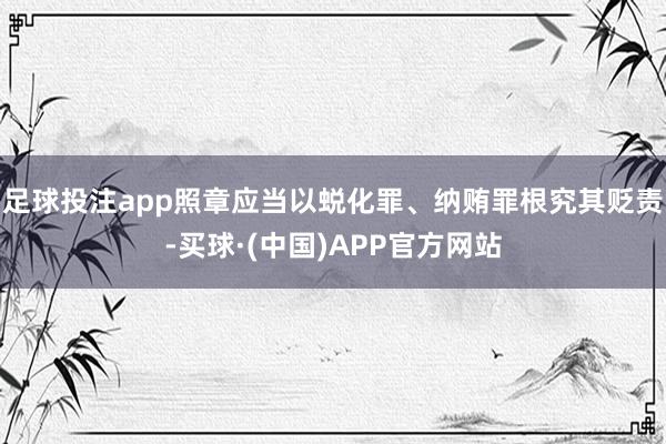 足球投注app照章应当以蜕化罪、纳贿罪根究其贬责-买球·(中国)APP官方网站