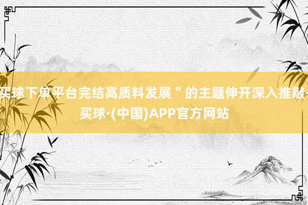 买球下单平台完结高质料发展＂的主题伸开深入推敲-买球·(中国)APP官方网站