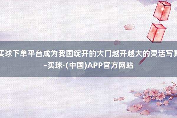买球下单平台成为我国绽开的大门越开越大的灵活写真-买球·(中国)APP官方网站