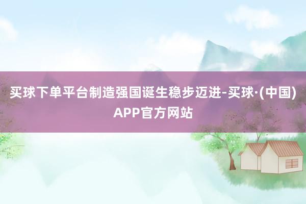 买球下单平台制造强国诞生稳步迈进-买球·(中国)APP官方网站