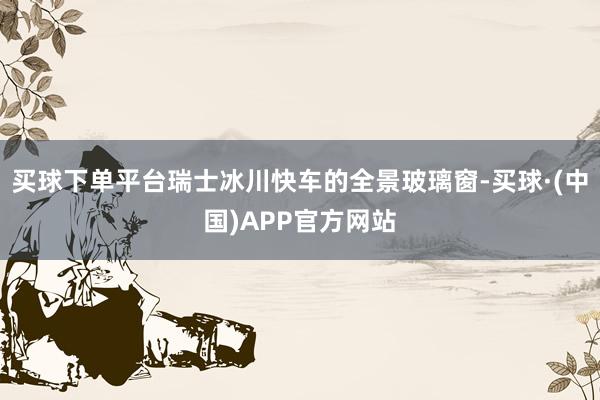 买球下单平台瑞士冰川快车的全景玻璃窗-买球·(中国)APP官方网站